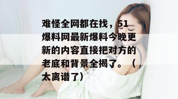 难怪全网都在找，51爆料网最新爆料今晚更新的内容直接把对方的老底和背景全揭了。（太离谱了）