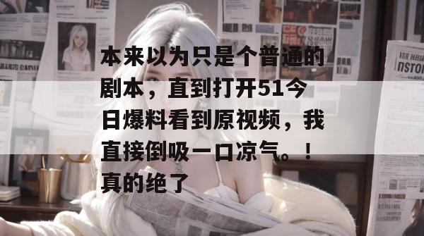 本来以为只是个普通的剧本,直到打开51今日爆料看到原视频,我直接倒吸一口凉气。!真的绝了 本来以为只是个普通的剧本,直到打开51今日爆料看到原视频,我直接倒吸一口凉气。!真的绝了