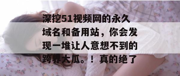 深挖51视频网的永久域名和备用站，你会发现一堆让人意想不到的跨界大瓜。！真的绝了
