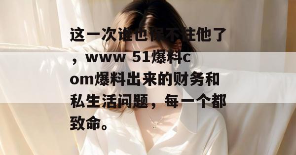 这一次谁也保不住他了,www 51爆料com爆料出来的财务和私生活问题,每一个都致命。 这一次谁也保不住他了,www 51爆料com爆料出来的财务和私生活问题,每一个都致命。
