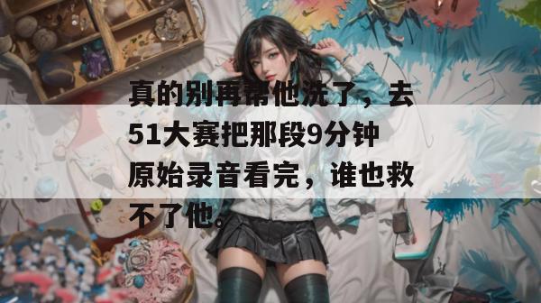 真的别再帮他洗了,去51大赛把那段9分钟原始录音看完,谁也救不了他。