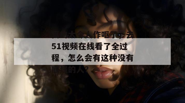真的太令人作呕了,去51视频在线看了全过程,怎么会有这种没有底线的人?