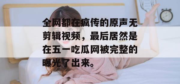 全网都在疯传的原声无剪辑视频,最后居然是在五一吃瓜网被完整的曝光了出来。