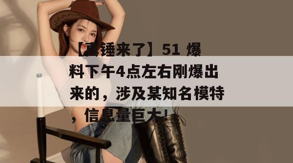 【真锤来了】51 爆料下午4点左右刚爆出来的,涉及某知名模特,信息量巨大!
