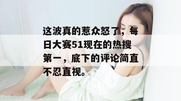这波真的惹众怒了，每日大赛51现在的热搜第一，底下的评论简直不忍直视。