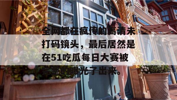 全网都在疯传的高清未打码镜头,最后居然是在51吃瓜每日大赛被完整的曝光了出来。
