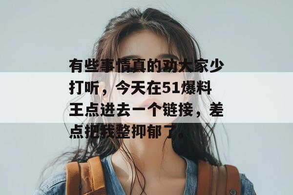 有些事情真的劝大家少打听,今天在51爆料王点进去一个链接,差点把我整抑郁了。 有些事情真的劝大家少打听,今天在51爆料王点进去一个链接,差点把我整抑郁了。