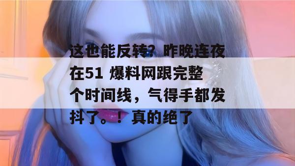 这也能反转？昨晚连夜在51 爆料网跟完整个时间线，气得手都发抖了。！真的绝了