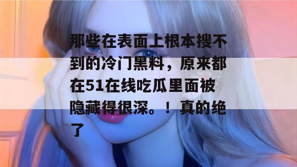 那些在表面上根本搜不到的冷门黑料,原来都在51在线吃瓜里面被隐藏得很深。!真的绝了 那些在表面上根本搜不到的冷门黑料,原来都在51在线吃瓜里面被隐藏得很深。!真的绝了