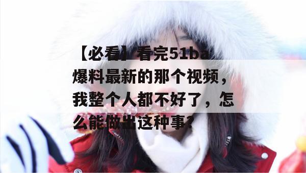 【必看】看完51ba爆料最新的那个视频，我整个人都不好了，怎么能做出这种事？