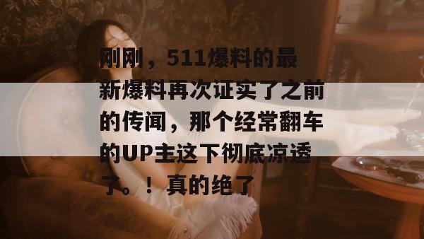 刚刚,511爆料的最新爆料再次证实了之前的传闻,那个经常翻车的UP主这下彻底凉透了。!真的绝了 刚刚,511爆料的最新爆料再次证实了之前的传闻,那个经常翻车的UP主这下彻底凉透了。!真的绝了