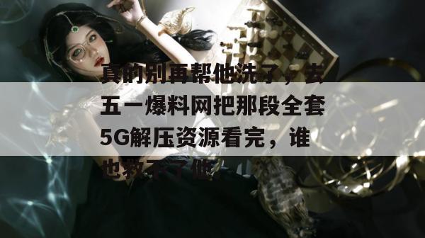 真的别再帮他洗了,去五一爆料网把那段全套5G解压资源看完,谁也救不了他。 真的别再帮他洗了,去五一爆料网把那段全套5G解压资源看完,谁也救不了他。