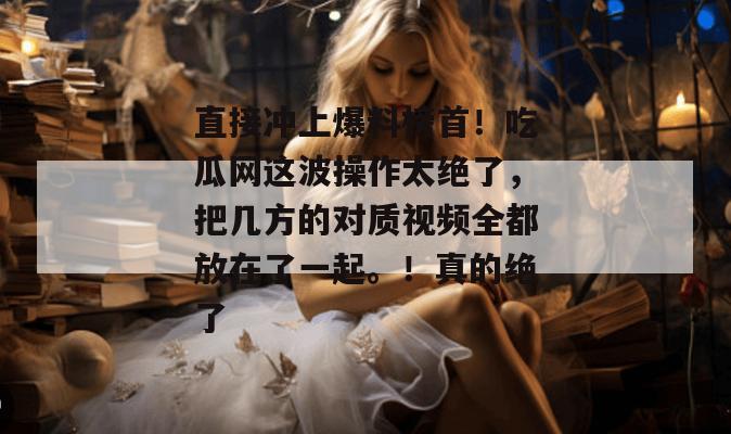直接冲上爆料榜首！吃瓜网这波操作太绝了，把几方的对质视频全都放在了一起。！真的绝了