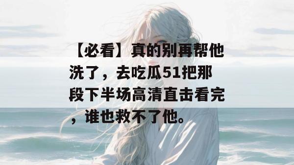 【必看】真的别再帮他洗了，去吃瓜51把那段下半场高清直击看完，谁也救不了他。