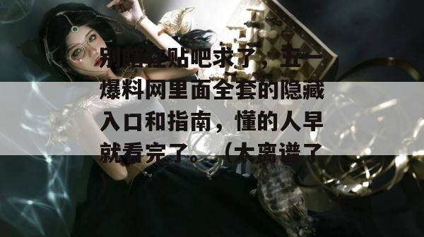 别瞎在贴吧求了,五一爆料网里面全套的隐藏入口和指南,懂的人早就看完了。(太离谱了) 别瞎在贴吧求了,五一爆料网里面全套的隐藏入口和指南,懂的人早就看完了。(太离谱了)