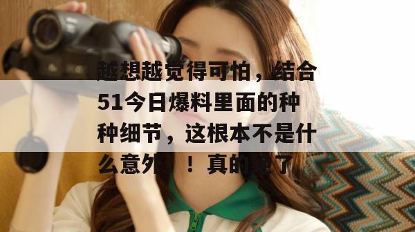 越想越觉得可怕，结合51今日爆料里面的种种细节，这根本不是什么意外。！真的绝了