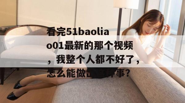 看完51baoliao01最新的那个视频，我整个人都不好了，怎么能做出这种事？