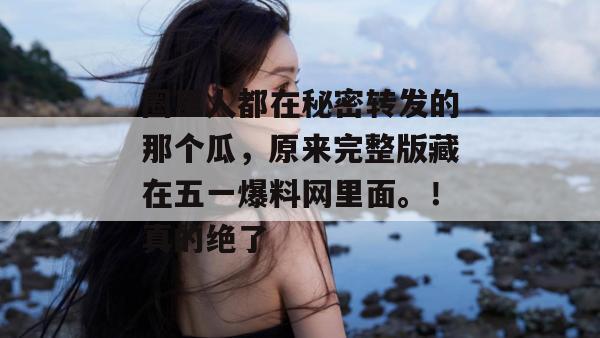 圈里人都在秘密转发的那个瓜，原来完整版藏在五一爆料网里面。！真的绝了