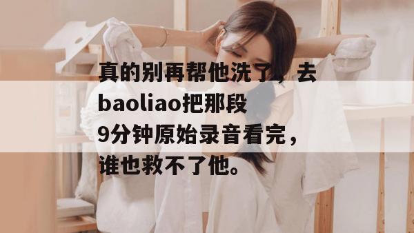 真的别再帮他洗了，去baoliao把那段9分钟原始录音看完，谁也救不了他。