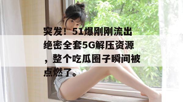 突发！51爆刚刚流出绝密全套5G解压资源，整个吃瓜圈子瞬间被点燃了。