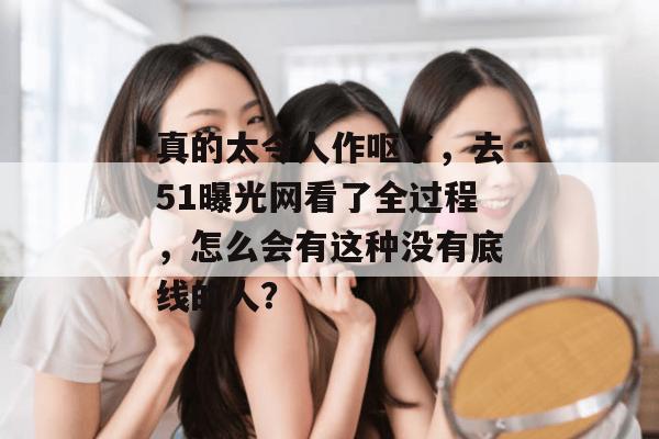 真的太令人作呕了，去51曝光网看了全过程，怎么会有这种没有底线的人？