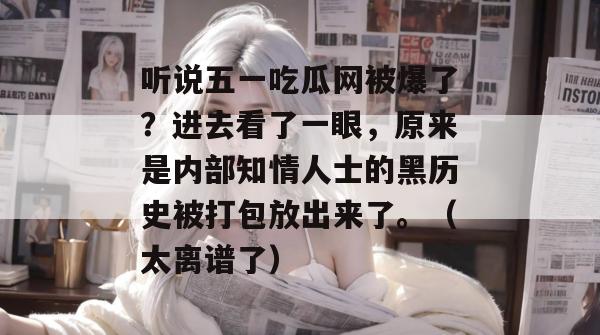听说五一吃瓜网被爆了？进去看了一眼，原来是内部知情人士的黑历史被打包放出来了。（太离谱了）