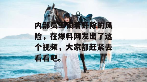 内部员工顶着开除的风险,在爆料网发出了这个视频,大家都赶紧去看看吧。 内部员工顶着开除的风险,在爆料网发出了这个视频,大家都赶紧去看看吧。