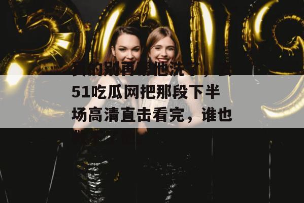 真的别再帮他洗了，去51吃瓜网把那段下半场高清直击看完，谁也救不了他。