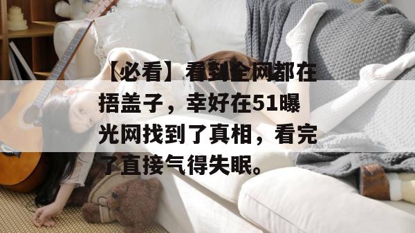 【必看】看到全网都在捂盖子，幸好在51曝光网找到了真相，看完了直接气得失眠。