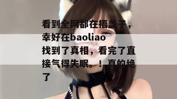 看到全网都在捂盖子,幸好在baoliao找到了真相,看完了直接气得失眠。!真的绝了