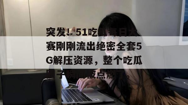 突发!51吃瓜每日大赛刚刚流出绝密全套5G解压资源,整个吃瓜圈子瞬间被点燃了。